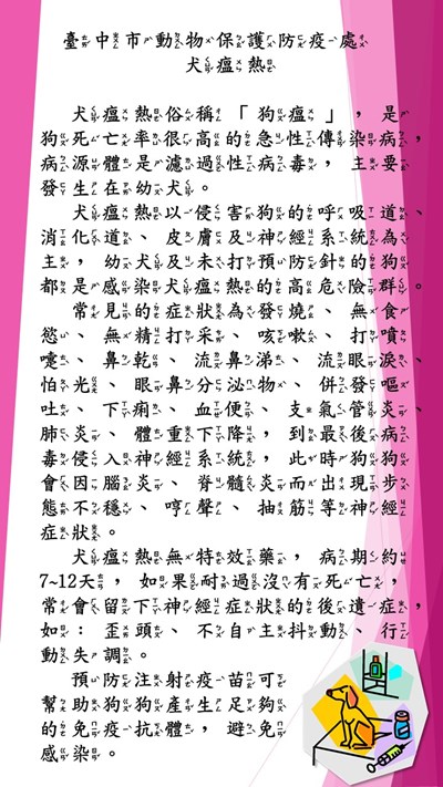 犬瘟熱俗稱「狗瘟」，是狗死亡率很高的急性傳染病，病源體是濾過性病毒，主要發生在幼犬。 犬瘟熱以侵害狗的呼吸道、消化道、皮膚及神經系統為主，幼犬及未打預防針的狗都是感染犬瘟熱的高危險群。 常見的症狀為發燒、無食慾、無精打采、咳嗽、打噴嚏、鼻乾、流鼻涕、流眼淚、怕光、眼鼻分泌物、併發嘔吐、下痢、血便、支氣管炎、肺炎、體重下降，到最後病毒侵入神經系統，此時狗狗會因腦炎、脊髓炎而出現步態不穩、哼聲、抽筋等神經症狀。