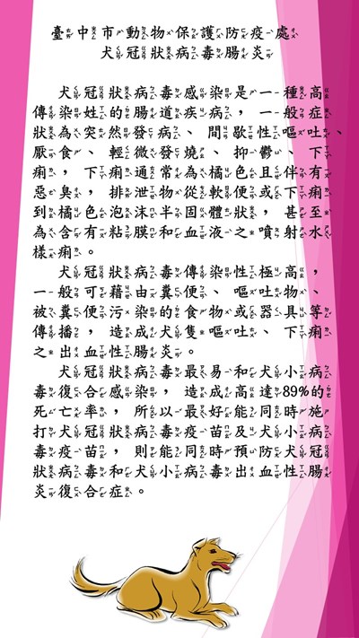 犬冠狀病毒感染是一種高傳染姓的腸道疾病，一般症狀為突然發病、間歇性嘔吐、厭食、輕微發燒、抑鬱、下痢，下痢通常為橘色且伴有惡臭，排泄物從軟便或下痢到橘色泡沫半固體狀，甚至為含有粘膜和血液之噴射水樣痢。犬冠狀病毒傳染性極高，一般可藉由糞便、嘔吐物、被糞便污染的食物或器具等傳播，造成犬隻嘔吐、下痢之出血性腸炎。    犬冠狀病毒最易和犬小病毒復合感染，造成高達89%的死亡率，所以最好能同時施打犬冠狀病毒疫苗及犬小病毒疫苗，則能同時預防犬冠狀病毒和犬小病毒出血性腸炎復合症。