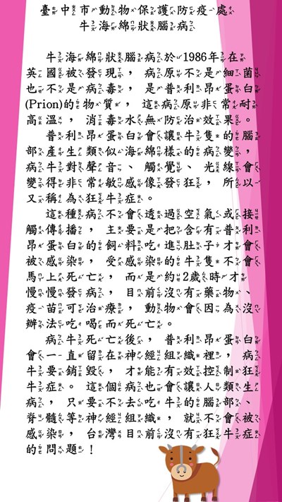 牛海綿狀腦病於1986年在英國被發現，病原不是細菌也不是病毒，是普利昂蛋白(Prion)的物質，這病原非常耐高溫，消毒水無防治效果。普利昂蛋白會讓牛隻的腦部產生類似海綿樣的病變，病牛對聲音、觸覺、光線會變得非常敏感像發狂，所以又稱為狂牛症。 這種病不會透過空氣或接觸傳播，主要是把含有普利昂蛋白的飼料吃進肚子才會被感染，受感染的牛隻不會馬上死亡，而是約2歲時才慢慢發病，目前沒有藥物、疫苗可治療，動物會因為沒辦法吃喝而死亡。